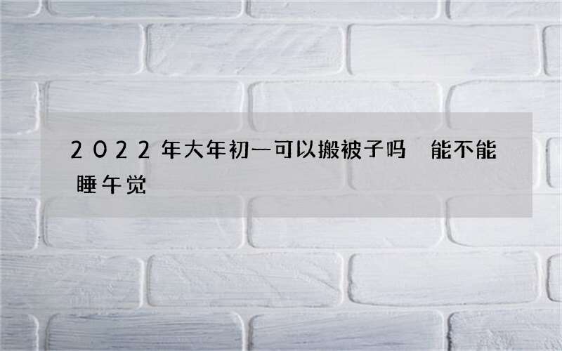 2022年大年初一可以搬被子吗 能不能睡午觉
